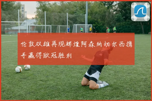 伦敦双雄再现辉煌阿森纳切尔西携手赢得欧冠胜利