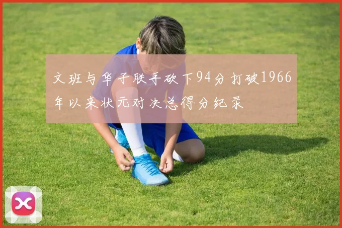 文班与华子联手砍下94分打破1966年以来状元对决总得分纪录