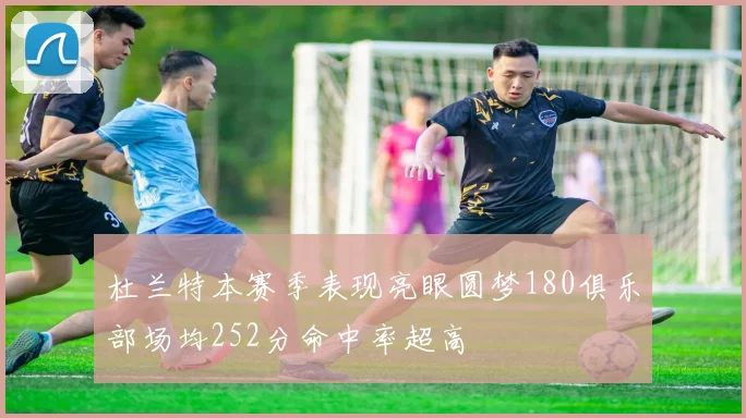 杜兰特本赛季表现亮眼圆梦180俱乐部场均252分命中率超高