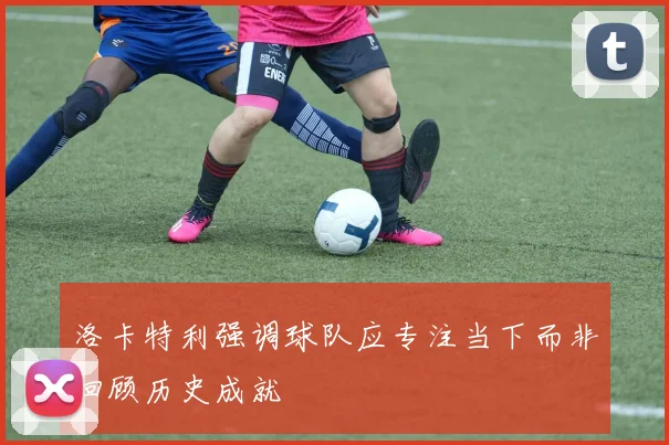 洛卡特利强调球队应专注当下而非回顾历史成就