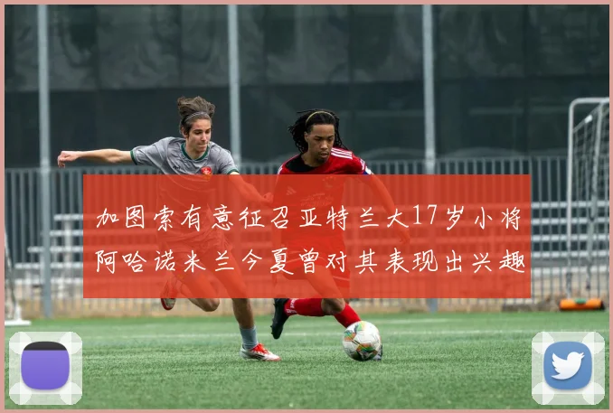 加图索有意征召亚特兰大17岁小将阿哈诺米兰今夏曾对其表现出兴趣