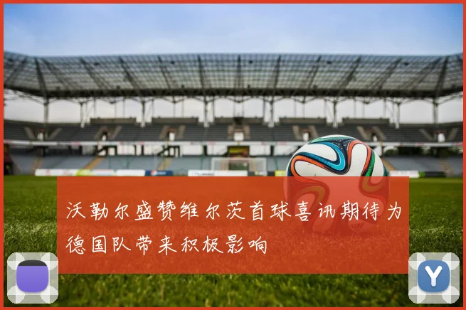沃勒尔盛赞维尔茨首球喜讯期待为德国队带来积极影响