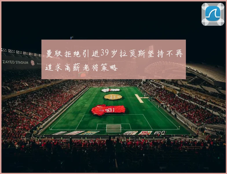 曼联拒绝引进39岁拉莫斯坚持不再追求高薪老将策略