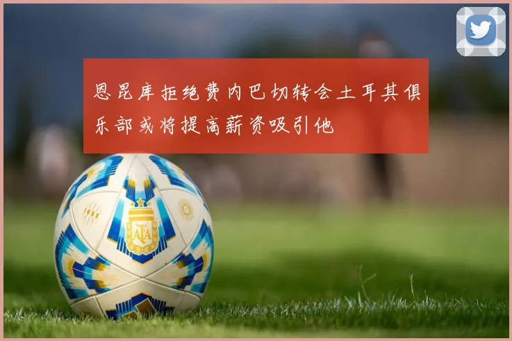 恩昆库拒绝费内巴切转会土耳其俱乐部或将提高薪资吸引他
