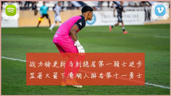战力榜更新马刺稳居第一骑士进步显著火箭下滑湖人排名第十一勇士继续低迷