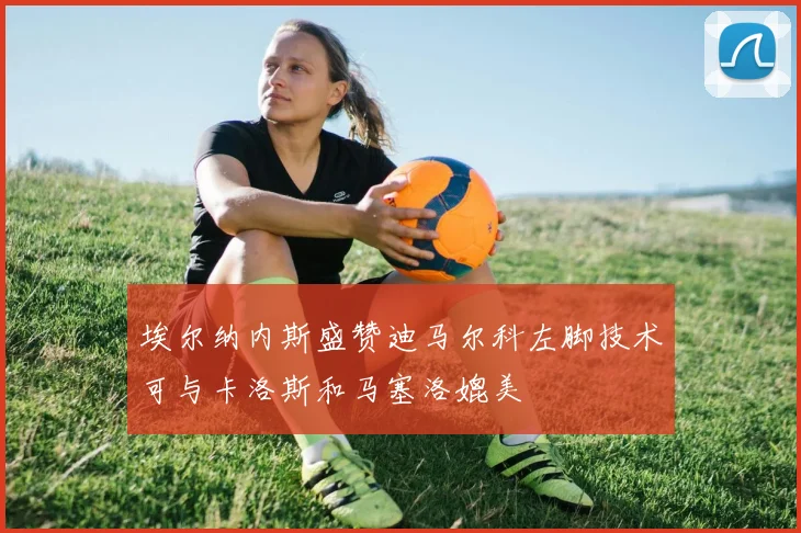 埃尔纳内斯盛赞迪马尔科左脚技术可与卡洛斯和马塞洛媲美