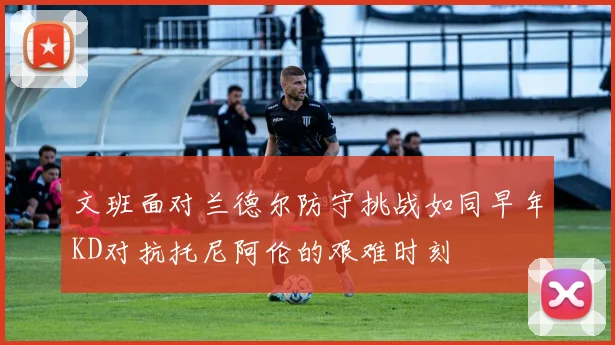 文班面对兰德尔防守挑战如同早年KD对抗托尼阿伦的艰难时刻