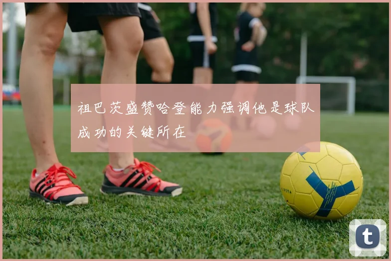 祖巴茨盛赞哈登能力强调他是球队成功的关键所在