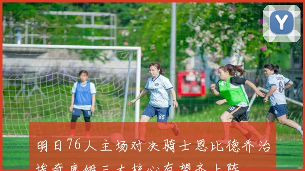 明日76人主场对决骑士恩比德乔治埃奇库姆三大核心有望齐上阵