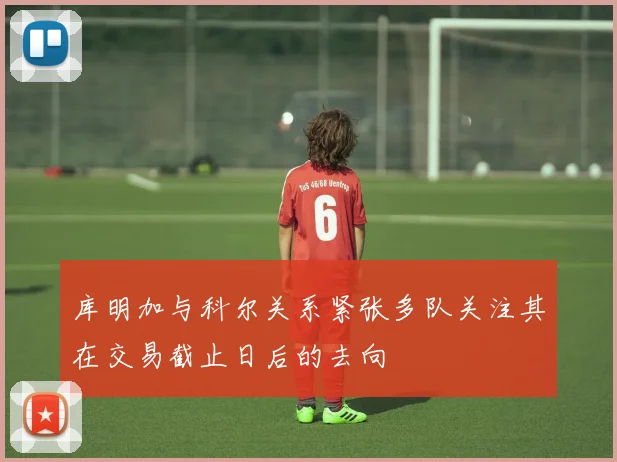 库明加与科尔关系紧张多队关注其在交易截止日后的去向
