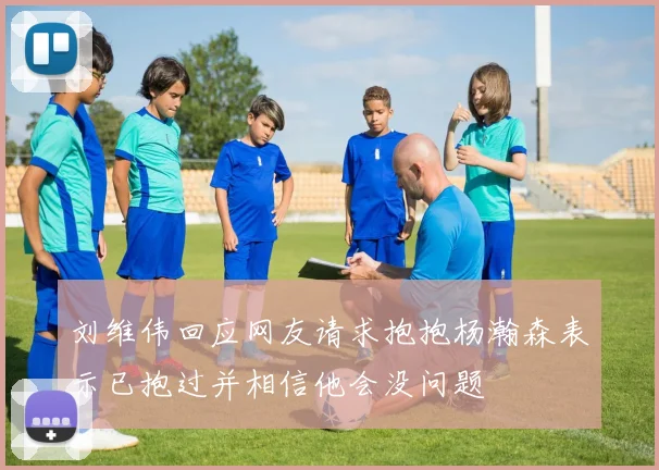 刘维伟回应网友请求抱抱杨瀚森表示已抱过并相信他会没问题