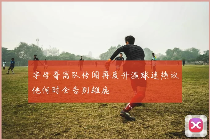 字母哥离队传闻再度升温球迷热议他何时会告别雄鹿