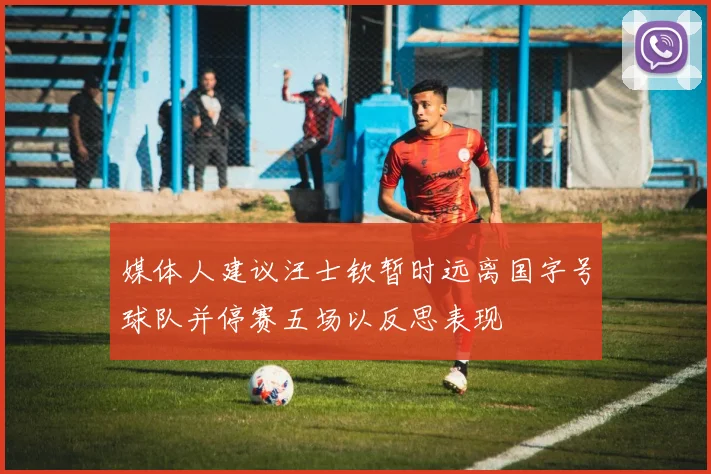 媒体人建议汪士钦暂时远离国字号球队并停赛五场以反思表现