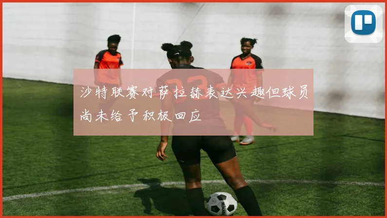 沙特联赛对萨拉赫表达兴趣但球员尚未给予积极回应