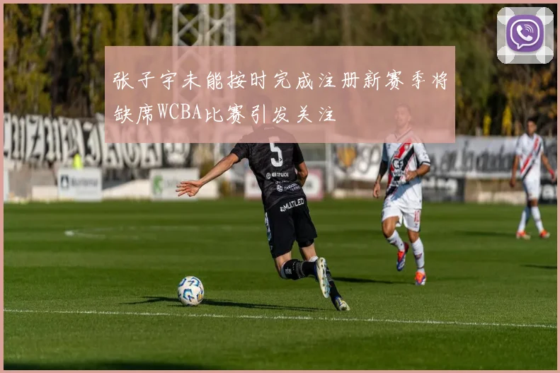 张子宇未能按时完成注册新赛季将缺席WCBA比赛引发关注