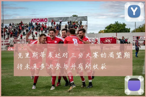 克里斯蒂表达对三分大赛的渴望期待未来多次参与并有所收获