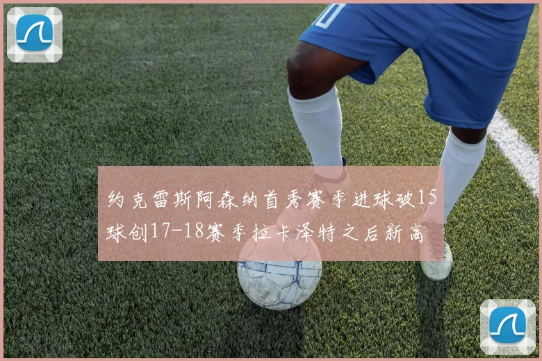 约克雷斯阿森纳首秀赛季进球破15球创17-18赛季拉卡泽特之后新高