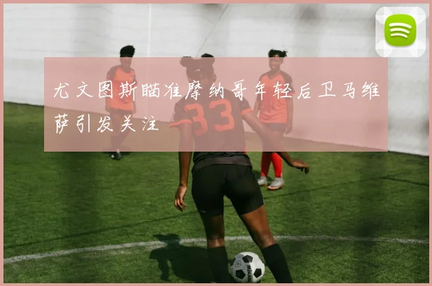 尤文图斯瞄准摩纳哥年轻后卫马维萨引发关注