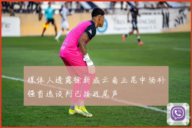 媒体人透露徐新成云南玉昆中场补强首选谈判已接近尾声