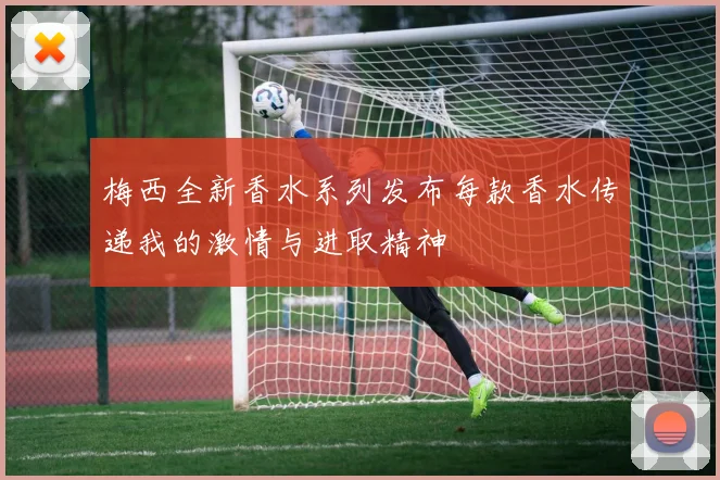 梅西全新香水系列发布每款香水传递我的激情与进取精神