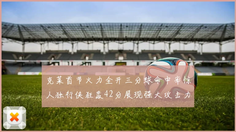 克莱首节火力全开三分球命中率惊人独行侠狂轰42分展现强大攻击力