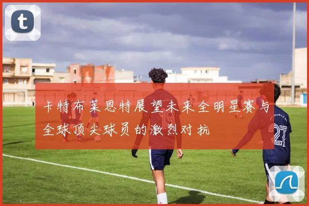 卡特布莱恩特展望未来全明星赛与全球顶尖球员的激烈对抗