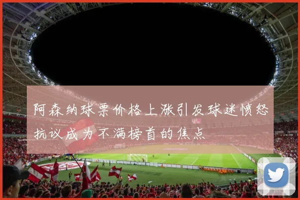 阿森纳球票价格上涨引发球迷愤怒抗议成为不满榜首的焦点