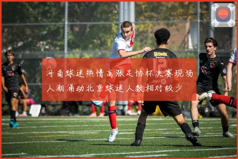 河南球迷热情高涨足协杯决赛现场人潮涌动北京球迷人数相对较少