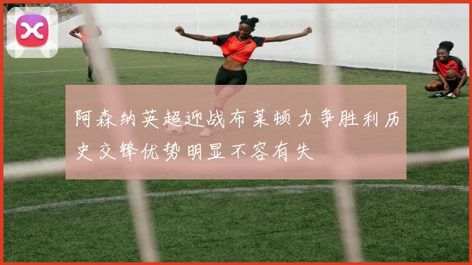 阿森纳英超迎战布莱顿力争胜利历史交锋优势明显不容有失