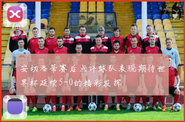 安切洛蒂赛后点评球队表现期待世界杯延续5-0的精彩发挥