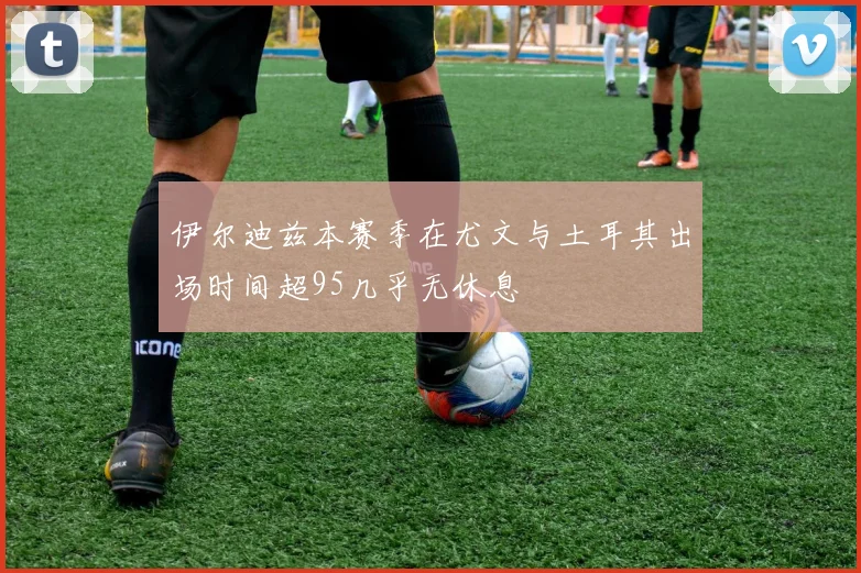 伊尔迪兹本赛季在尤文与土耳其出场时间超95几乎无休息